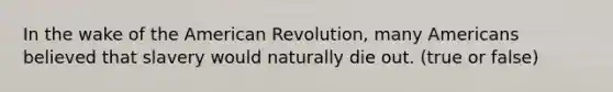 In the wake of the American Revolution, many Americans believed that slavery would naturally die out. (true or false)