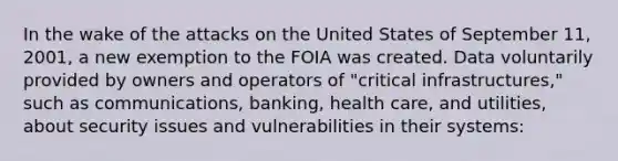 In the wake of the attacks on the United States of September 11, 2001, a new exemption to the FOIA was created. Data voluntarily provided by owners and operators of "critical infrastructures," such as communications, banking, health care, and utilities, about security issues and vulnerabilities in their systems: