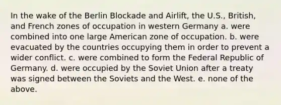 In the wake of the Berlin Blockade and Airlift, the U.S., British, and French zones of occupation in western Germany a. were combined into one large American zone of occupation. b. were evacuated by the countries occupying them in order to prevent a wider conflict. c. were combined to form the Federal Republic of Germany. d. were occupied by the Soviet Union after a treaty was signed between the Soviets and the West. e. none of the above.