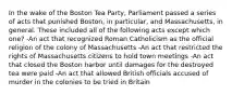 In the wake of the Boston Tea Party, Parliament passed a series of acts that punished Boston, in particular, and Massachusetts, in general. These included all of the following acts except which one? -An act that recognized Roman Catholicism as the official religion of the colony of Massachusetts -An act that restricted the rights of Massachusetts citizens to hold town meetings -An act that closed the Boston harbor until damages for the destroyed tea were paid -An act that allowed British officials accused of murder in the colonies to be tried in Britain