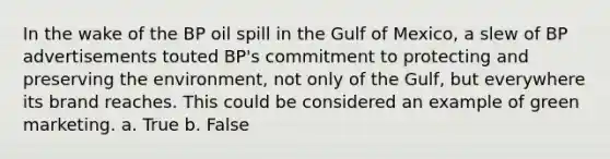 In the wake of the BP oil spill in the Gulf of Mexico, a slew of BP advertisements touted BP's commitment to protecting and preserving the environment, not only of the Gulf, but everywhere its brand reaches. This could be considered an example of green marketing. a. True b. False