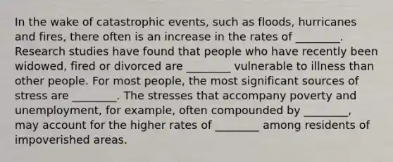 In the wake of catastrophic events, such as floods, hurricanes and fires, there often is an increase in the rates of ________. Research studies have found that people who have recently been widowed, fired or divorced are ________ vulnerable to illness than other people. For most people, the most significant sources of stress are ________. The stresses that accompany poverty and unemployment, for example, often compounded by ________, may account for the higher rates of ________ among residents of impoverished areas.