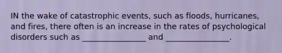 IN the wake of catastrophic events, such as floods, hurricanes, and fires, there often is an increase in the rates of psychological disorders such as ________________ and ________________.