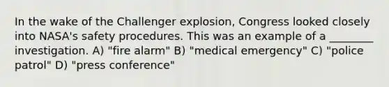 In the wake of the Challenger explosion, Congress looked closely into NASA's safety procedures. This was an example of a ________ investigation. A) "fire alarm" B) "medical emergency" C) "police patrol" D) "press conference"