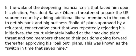 In the wake of the deepening financial crisis that faced him upon his election, President Barack Obama threatened to pack the US supreme court by adding additional liberal members to the court to get his bank and big business "bailout" plans approved by a reluctant, conservative court that was repeatedly rejecting his initiatives. the court ultimately balked at the "packing plan" threat and two members changed their positions going forward thereafter approving his "bail out" plans. This was known as the "switch in time that saved nine."