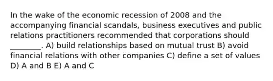 In the wake of the economic recession of 2008 and the accompanying financial scandals, business executives and public relations practitioners recommended that corporations should ________. A) build relationships based on mutual trust B) avoid financial relations with other companies C) define a set of values D) A and B E) A and C