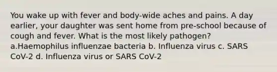 You wake up with fever and body-wide aches and pains. A day earlier, your daughter was sent home from pre-school because of cough and fever. What is the most likely pathogen? a.Haemophilus influenzae bacteria b. Influenza virus c. SARS CoV-2 d. Influenza virus or SARS CoV-2