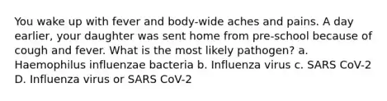 You wake up with fever and body-wide aches and pains. A day earlier, your daughter was sent home from pre-school because of cough and fever. What is the most likely pathogen? a. Haemophilus influenzae bacteria b. Influenza virus c. SARS CoV-2 D. Influenza virus or SARS CoV-2