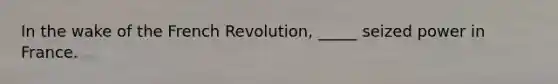 In the wake of the French Revolution, _____ seized power in France.​