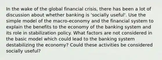 In the wake of the global financial crisis, there has been a lot of discussion about whether banking is 'socially useful'. Use the simple model of the macro-economy and the financial system to explain the benefits to the economy of the banking system and its role in stabilization policy. What factors are not considered in the basic model which could lead to the banking system destabilizing the economy? Could these activities be considered socially useful?