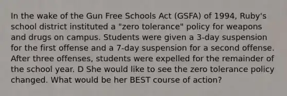 In the wake of the Gun Free Schools Act (GSFA) of 1994, Ruby's school district instituted a "zero tolerance" policy for weapons and drugs on campus. Students were given a 3-day suspension for the first offense and a 7-day suspension for a second offense. After three offenses, students were expelled for the remainder of the school year. D She would like to see the zero tolerance policy changed. What would be her BEST course of action?