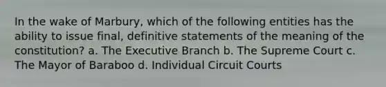 In the wake of Marbury, which of the following entities has the ability to issue final, definitive statements of the meaning of the constitution? a. The Executive Branch b. The Supreme Court c. The Mayor of Baraboo d. Individual Circuit Courts