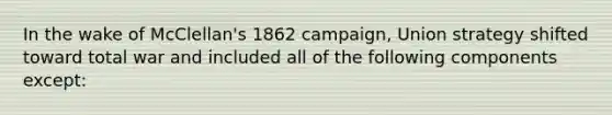 In the wake of McClellan's 1862 campaign, Union strategy shifted toward total war and included all of the following components except: