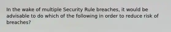 In the wake of multiple Security Rule breaches, it would be advisable to do which of the following in order to reduce risk of breaches?