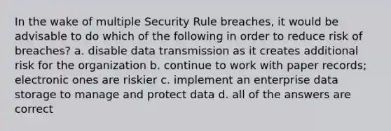 In the wake of multiple Security Rule breaches, it would be advisable to do which of the following in order to reduce risk of breaches? a. disable data transmission as it creates additional risk for the organization b. continue to work with paper records; electronic ones are riskier c. implement an enterprise data storage to manage and protect data d. all of the answers are correct