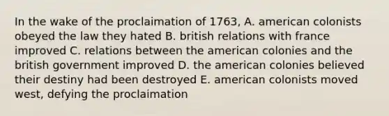 In the wake of the proclaimation of 1763, A. american colonists obeyed the law they hated B. british relations with france improved C. relations between the american colonies and the british government improved D. the american colonies believed their destiny had been destroyed E. american colonists moved west, defying the proclaimation