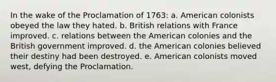 In the wake of the Proclamation of 1763: a. American colonists obeyed the law they hated. b. British relations with France improved. c. relations between the American colonies and the British government improved. d. the American colonies believed their destiny had been destroyed. e. American colonists moved west, defying the Proclamation.