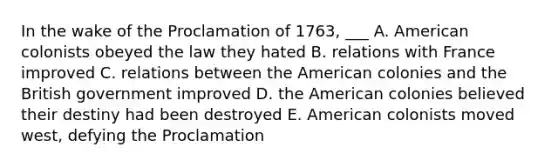 In the wake of the Proclamation of 1763, ___ A. American colonists obeyed the law they hated B. relations with France improved C. relations between the American colonies and the British government improved D. the American colonies believed their destiny had been destroyed E. American colonists moved west, defying the Proclamation