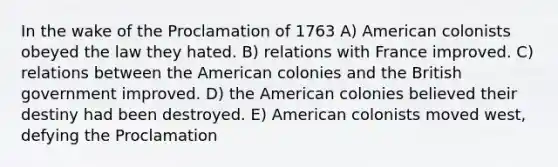 In the wake of the Proclamation of 1763 A) American colonists obeyed the law they hated. B) relations with France improved. C) relations between the American colonies and the British government improved. D) the American colonies believed their destiny had been destroyed. E) American colonists moved west, defying the Proclamation