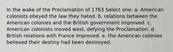 In the wake of the Proclamation of 1763 Select one: a. American colonists obeyed the law they hated. b. relations between the American colonies and the British government improved. c. American colonists moved west, defying the Proclamation. d. British relations with France improved. e. the American colonies believed their destiny had been destroyed.