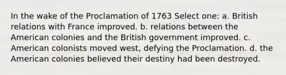 In the wake of the Proclamation of 1763 Select one: a. British relations with France improved. b. relations between the American colonies and the British government improved. c. American colonists moved west, defying the Proclamation. d. the American colonies believed their destiny had been destroyed.