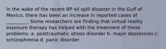 In the wake of the recent BP oil spill disaster in the Gulf of Mexico, there has been an increase in reported cases of _________. Some researchers are finding that virtual reality exposure therapy has helped with the treatment of these problems. a. posttraumatic stress disorder b. major depression c. schizophrenia d. panic disorder