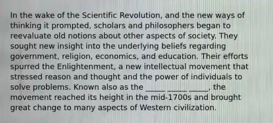 In the wake of the Scientific Revolution, and the new ways of thinking it prompted, scholars and philosophers began to reevaluate old notions about other aspects of society. They sought new insight into the underlying beliefs regarding government, religion, economics, and education. Their efforts spurred the Enlightenment, a new intellectual movement that stressed reason and thought and the power of individuals to solve problems. Known also as the _____ _____ _____, the movement reached its height in the mid-1700s and brought great change to many aspects of Western civilization.