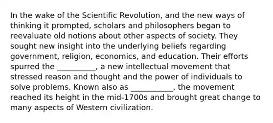 In the wake of the Scientific Revolution, and the new ways of thinking it prompted, scholars and philosophers began to reevaluate old notions about other aspects of society. They sought new insight into the underlying beliefs regarding government, religion, economics, and education. Their efforts spurred the __________, a new intellectual movement that stressed reason and thought and the power of individuals to solve problems. Known also as ___________, the movement reached its height in the mid-1700s and brought great change to many aspects of Western civilization.