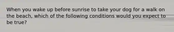 When you wake up before sunrise to take your dog for a walk on the beach, which of the following conditions would you expect to be true?