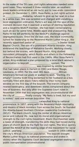 In the wake of the Till case, civil rights advocates needed some good news. They received it three months later, as southern black leaders embraced an old tactic put to new ends: nonviolent protest. On December 1, 1955, Rosa Parks, a civil rights activist in ______________, Alabama, refused to give up her seat on a bus to a white man. She was arrested and charged with violating a local segregation ordinance. Parks's act was not the spur-of-the-moment decision that it seemed: a woman of sterling reputation and a longtime NAACP member, she had been contemplating such an act for some time. Middle-aged and unassuming, Rosa Parks fit the bill perfectly for the NAACP's challenge against segregated buses. Once the die was cast, the black community turned for leadership to the Reverend Martin Luther King Jr., the recently appointed pastor of ____________________'s Dexter Street Baptist Church. The son of a prominent Atlanta minister, King embraced the teachings of Mahatma Gandhi. Working closely, but behind the scenes, with Bayard Rustin, King studied nonviolent philosophy, which Rustin and others in the Fellowship of Reconciliation had first used in the 1940s. After Rosa Parks's arrest, King endorsed a plan proposed by a local black women's organization to boycott ___________________ system. The ______________________________ was inspired by similar boycotts that had taken place in Harlem in 1941 and Baton Rouge, Louisiana, in 1953. For the next 381 days, _______ African Americans formed car pools or walked to work. "Darling, it's empty!" Coretta Scott King exclaimed to her husband as a bus normally filled with black riders rolled by their living room window on the first day of the boycott. The transit company neared bankruptcy, and downtown stores complained about the loss of business. But only after the Supreme Court ruled in November 1956 that bus segregation was unconstitutional did the city of _________ finally comply. "My feets is tired, but my soul is rested," said one woman boycotter. The ________________________________ catapulted King to national prominence. In 1957, along with the Reverend Ralph Abernathy and dozens of black ministers from across the South, he founded the Atlanta-based Southern Christian Leadership Conference (SCLC). The black church, long the center of African American social and cultural life, now lent its moral and organizational strength to the civil rights movement. Black churchwomen were a tower of strength, transferring the skills they had honed during years of church work to the fight for civil rights. The SCLC quickly joined the NAACP at the leading edge of the movement for racial justice. yearlong _______________________ system in 1955-1956 by the city's African American population. The boycott brought Martin Luther King Jr. to national prominence and ended in victory when the Supreme Court declared segregated seating on public transportation unconstitutional.