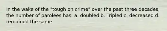 In the wake of the "tough on crime" over the past three decades, the number of parolees has: a. doubled b. Tripled c. decreased d. remained the same