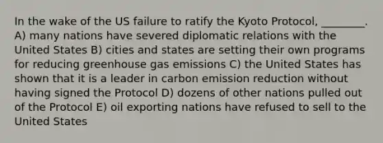 In the wake of the US failure to ratify the Kyoto Protocol, ________. A) many nations have severed diplomatic relations with the United States B) cities and states are setting their own programs for reducing greenhouse gas emissions C) the United States has shown that it is a leader in carbon emission reduction without having signed the Protocol D) dozens of other nations pulled out of the Protocol E) oil exporting nations have refused to sell to the United States