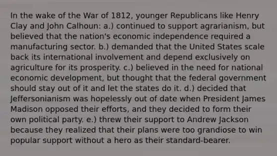 In the wake of the War of 1812, younger Republicans like Henry Clay and John Calhoun: a.) continued to support agrarianism, but believed that the nation's economic independence required a manufacturing sector. b.) demanded that the United States scale back its international involvement and depend exclusively on agriculture for its prosperity. c.) believed in the need for national economic development, but thought that the federal government should stay out of it and let the states do it. d.) decided that Jeffersonianism was hopelessly out of date when President James Madison opposed their efforts, and they decided to form their own political party. e.) threw their support to Andrew Jackson because they realized that their plans were too grandiose to win popular support without a hero as their standard-bearer.