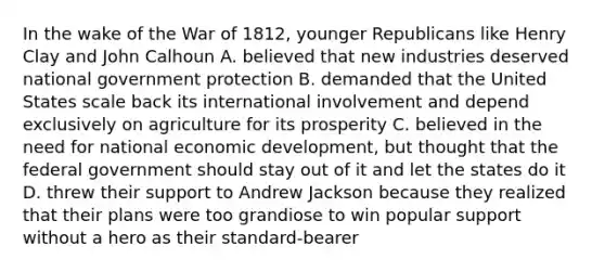 In the wake of the War of 1812, younger Republicans like Henry Clay and John Calhoun A. believed that new industries deserved national government protection B. demanded that the United States scale back its international involvement and depend exclusively on agriculture for its prosperity C. believed in the need for national economic development, but thought that the federal government should stay out of it and let the states do it D. threw their support to Andrew Jackson because they realized that their plans were too grandiose to win popular support without a hero as their standard-bearer