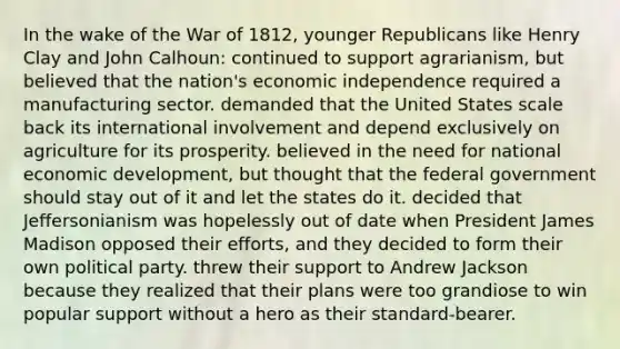 In the wake of the <a href='https://www.questionai.com/knowledge/kZ700nRVQz-war-of-1812' class='anchor-knowledge'>war of 1812</a>, younger Republicans like Henry Clay and John Calhoun: continued to support agrarianism, but believed that the nation's economic independence required a manufacturing sector. demanded that the United States scale back its international involvement and depend exclusively on agriculture for its prosperity. believed in the need for national economic development, but thought that the federal government should stay out of it and let the states do it. decided that Jeffersonianism was hopelessly out of date when President James Madison opposed their efforts, and they decided to form their own political party. threw their support to Andrew Jackson because they realized that their plans were too grandiose to win popular support without a hero as their standard-bearer.