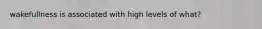 wakefullness is associated with high levels of what?