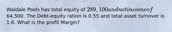 Waldale Pools has total equity of 289,100 and net income of64,500. The Debt-equity ration is 0.55 and total asset turnover is 1.6. What is the profit Margin?