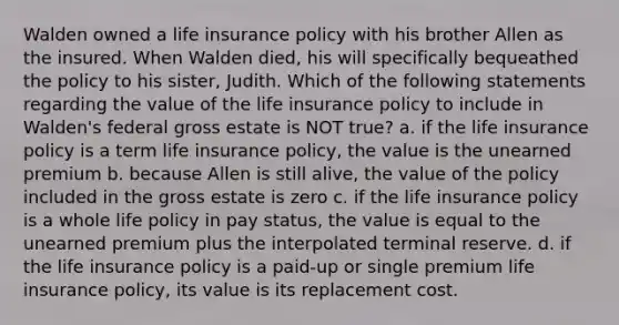 Walden owned a life insurance policy with his brother Allen as the insured. When Walden died, his will specifically bequeathed the policy to his sister, Judith. Which of the following statements regarding the value of the life insurance policy to include in Walden's federal gross estate is NOT true? a. if the life insurance policy is a term life insurance policy, the value is the unearned premium b. because Allen is still alive, the value of the policy included in the gross estate is zero c. if the life insurance policy is a whole life policy in pay status, the value is equal to the unearned premium plus the interpolated terminal reserve. d. if the life insurance policy is a paid-up or single premium life insurance policy, its value is its replacement cost.