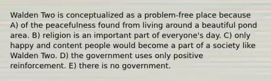 Walden Two is conceptualized as a problem-free place because A) of the peacefulness found from living around a beautiful pond area. B) religion is an important part of everyone's day. C) only happy and content people would become a part of a society like Walden Two. D) the government uses only positive reinforcement. E) there is no government.