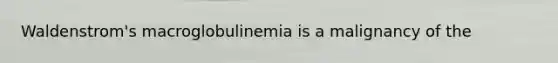 Waldenstrom's macroglobulinemia is a malignancy of the