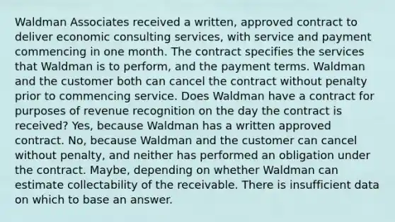 Waldman Associates received a written, approved contract to deliver economic consulting services, with service and payment commencing in one month. The contract specifies the services that Waldman is to perform, and the payment terms. Waldman and the customer both can cancel the contract without penalty prior to commencing service. Does Waldman have a contract for purposes of revenue recognition on the day the contract is received? Yes, because Waldman has a written approved contract. No, because Waldman and the customer can cancel without penalty, and neither has performed an obligation under the contract. Maybe, depending on whether Waldman can estimate collectability of the receivable. There is insufficient data on which to base an answer.