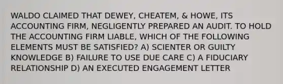 WALDO CLAIMED THAT DEWEY, CHEATEM, & HOWE, ITS ACCOUNTING FIRM, NEGLIGENTLY PREPARED AN AUDIT. TO HOLD THE ACCOUNTING FIRM LIABLE, WHICH OF THE FOLLOWING ELEMENTS MUST BE SATISFIED? A) SCIENTER OR GUILTY KNOWLEDGE B) FAILURE TO USE DUE CARE C) A FIDUCIARY RELATIONSHIP D) AN EXECUTED ENGAGEMENT LETTER