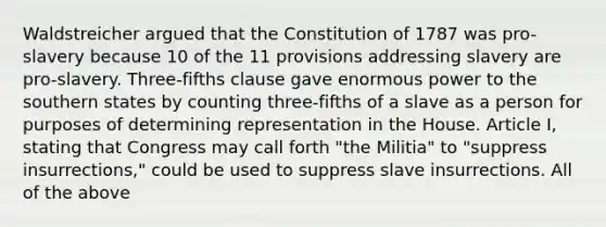 Waldstreicher argued that the Constitution of 1787 was pro-slavery because 10 of the 11 provisions addressing slavery are pro-slavery. Three-fifths clause gave enormous power to the southern states by counting three-fifths of a slave as a person for purposes of determining representation in the House. Article I, stating that Congress may call forth "the Militia" to "suppress insurrections," could be used to suppress slave insurrections. All of the above