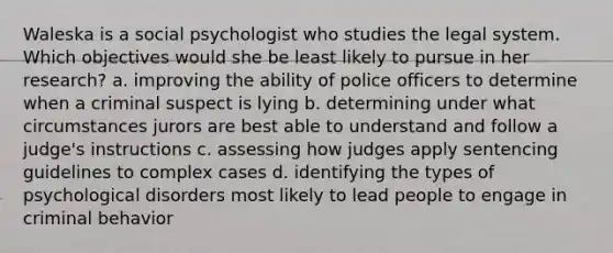 Waleska is a social psychologist who studies the legal system. Which objectives would she be least likely to pursue in her research? a. improving the ability of police officers to determine when a criminal suspect is lying b. determining under what circumstances jurors are best able to understand and follow a judge's instructions c. assessing how judges apply sentencing guidelines to complex cases d. identifying the types of psychological disorders most likely to lead people to engage in criminal behavior