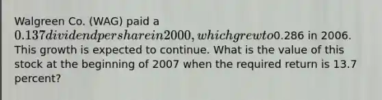 Walgreen Co. (WAG) paid a 0.137 dividend per share in 2000, which grew to0.286 in 2006. This growth is expected to continue. What is the value of this stock at the beginning of 2007 when the required return is 13.7 percent?