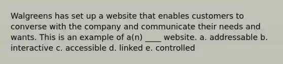 Walgreens has set up a website that enables customers to converse with the company and communicate their needs and wants. This is an example of a(n) ____ website. a. addressable b. interactive c. accessible d. linked e. controlled