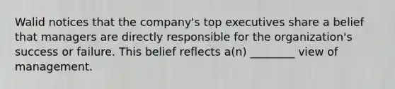 Walid notices that the company's top executives share a belief that managers are directly responsible for the organization's success or failure. This belief reflects a(n) ________ view of management.