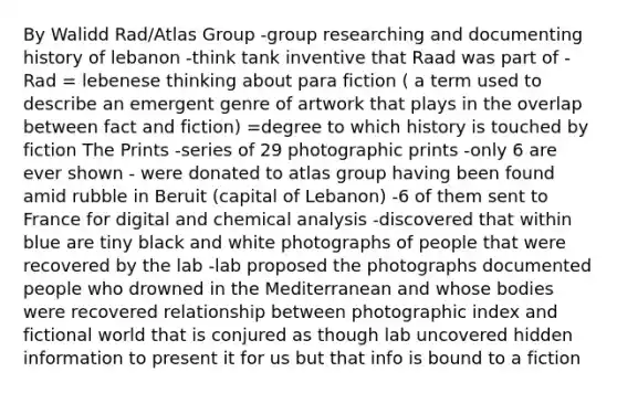 By Walidd Rad/Atlas Group -group researching and documenting history of lebanon -think tank inventive that Raad was part of -Rad = lebenese thinking about para fiction ( a term used to describe an emergent genre of artwork that plays in the overlap between fact and fiction) =degree to which history is touched by fiction The Prints -series of 29 photographic prints -only 6 are ever shown - were donated to atlas group having been found amid rubble in Beruit (capital of Lebanon) -6 of them sent to France for digital and chemical analysis -discovered that within blue are tiny black and white photographs of people that were recovered by the lab -lab proposed the photographs documented people who drowned in the Mediterranean and whose bodies were recovered relationship between photographic index and fictional world that is conjured as though lab uncovered hidden information to present it for us but that info is bound to a fiction