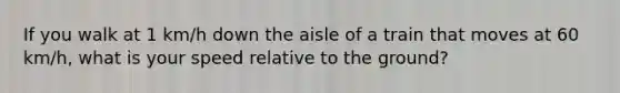 If you walk at 1 km/h down the aisle of a train that moves at 60 km/h, what is your speed relative to the ground?