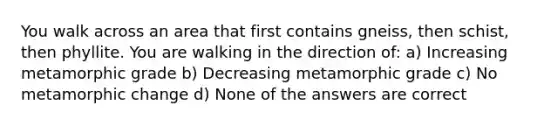 You walk across an area that first contains gneiss, then schist, then phyllite. You are walking in the direction of: a) Increasing metamorphic grade b) Decreasing metamorphic grade c) No metamorphic change d) None of the answers are correct